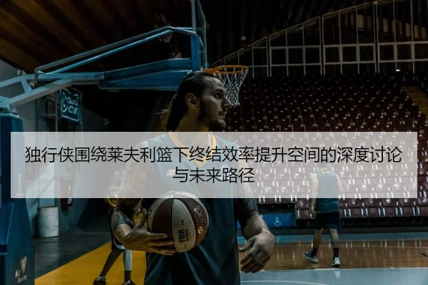 独行侠围绕莱夫利篮下终结效率提升空间的深度讨论与未来路径