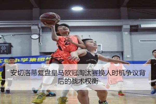 安切洛蒂复盘皇马欧冠淘汰赛换人时机争议背后的战术权衡