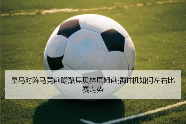 皇马对阵马竞前瞻聚焦贝林厄姆前插时机如何左右比赛走势